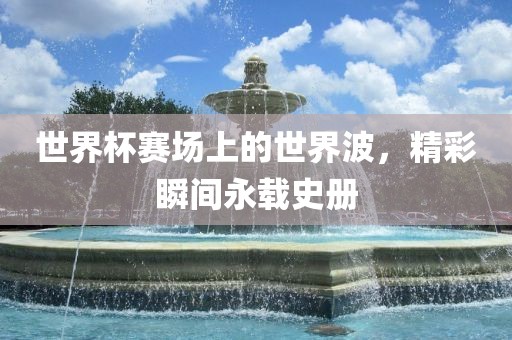 世界杯赛场上的世界波，精彩瞬间永载史册
