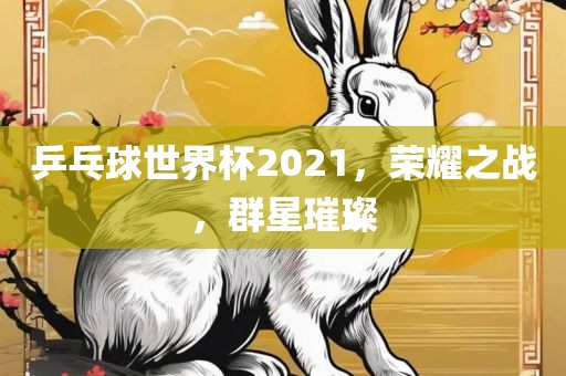 乒乓球世界杯2021，荣耀之战，群星璀璨