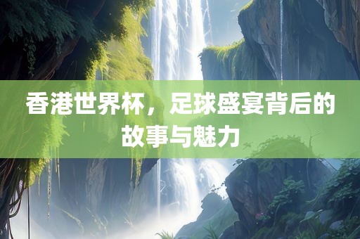 香港世界杯，足球盛宴背后的故事与魅力
