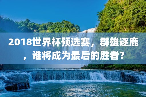 2018世界杯预选赛，群雄逐鹿，谁将成为最后的胜者？