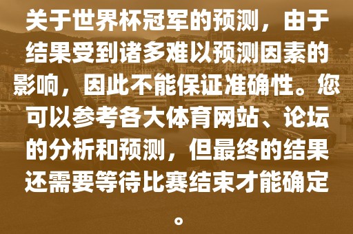 关于世界杯冠军的预测，由于结果受到诸多难以预测因素的影响，因此不能保证准确性。您可以参考各大体育网站、论坛的分析和预测，但最终的结果还需要等待比赛结束才能确定。丹东日丰电子有限公司