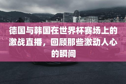德国与韩国在世界杯赛场上的激战直播，回顾那些激动人心的瞬间
