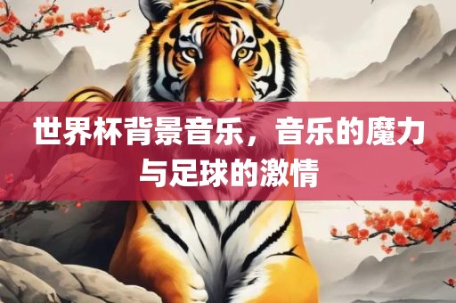 世界杯背景音乐，音乐的魔力与足球的激情