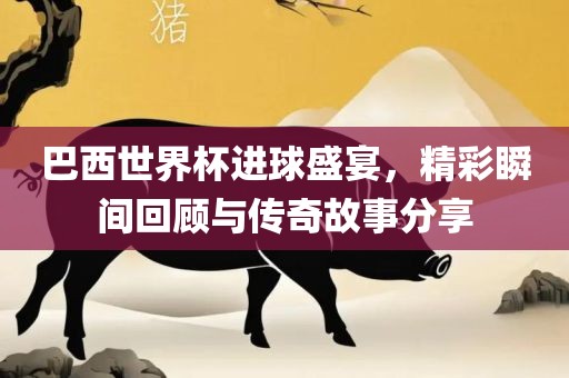 巴西世界杯进球盛宴，精彩瞬间回顾与传奇故事分享