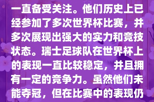 瑞士足球队在世界杯上的表现一直备受关注。他们历史上已经参加了多次世界杯比赛，并多次展现出强大的实力和竞技状态。瑞士足球队在世界杯上的表现一直比较稳定，并且拥有一定的竞争力。虽然他们未能夺冠，但在比赛中的表现仍然令人印象深刻。