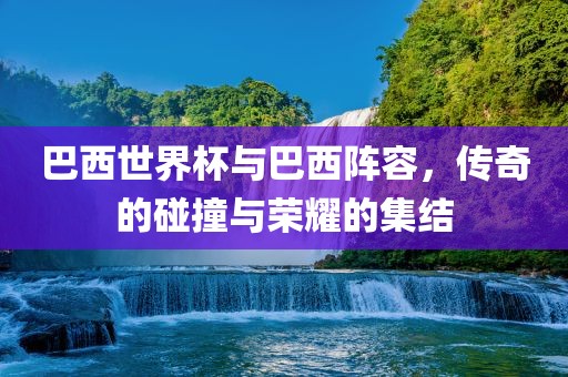 巴西世界杯与巴西阵容，传奇的碰撞与荣耀的集结