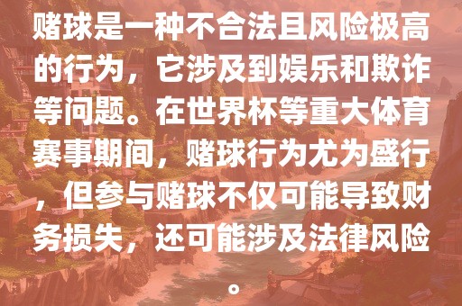 赌球是一种不合法且风险极高的行为，它涉及到娱乐和欺诈等问题。在世界杯等重大体育赛事期间，赌球行为尤为盛行，但参与赌球不仅可能导致财务损失，还可能涉及法律风险。
