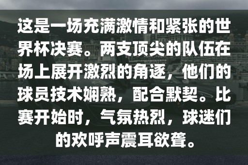 这是一场充满激情和紧张的世界杯决赛。两支顶尖的队伍在场上展开激烈的角逐，他们的球员技术娴熟，配合默契。比赛开始时，气氛热烈，球迷们的欢呼声震耳欲聋。