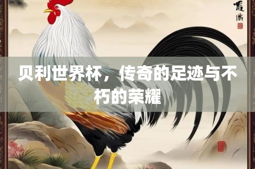 贝利世界杯，传奇的足迹与不朽的荣耀