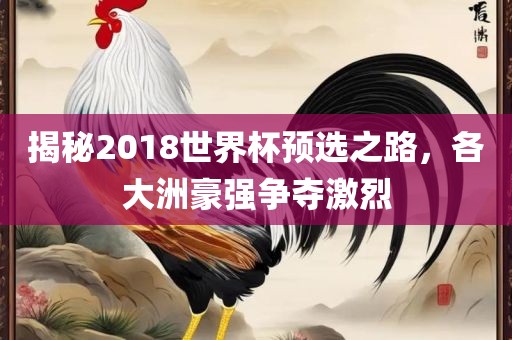 揭秘2018世界杯预选之路，各大洲豪强争夺激烈