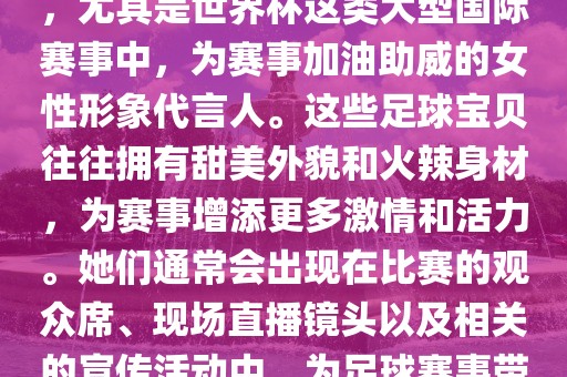 足球宝贝指的是在足球赛事中，尤其是世界杯这类大型国际赛事中，为赛事加油助威的女性形象代言人。这些足球宝贝往往拥有甜美外貌和火辣身材，为赛事增添更多激情和活力。她们通常会出现在比赛的观众席、现场直播镜头以及相关的宣传活动中，为足球赛事带来了更多的关注度和话题性。