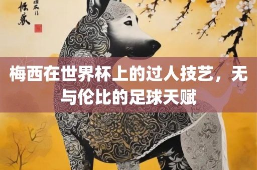 梅西在世界杯上的过人技艺，无与伦比的足球天赋