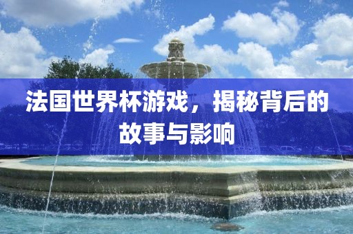 法国世界杯游戏，揭秘背后的故事与影响