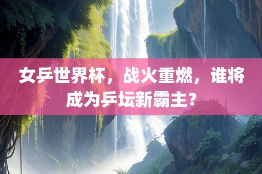 女乒世界杯，战火重燃，谁将成为乒坛新霸主？