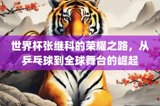 世界杯张继科的荣耀之路，从乒乓球到全球舞台的崛起