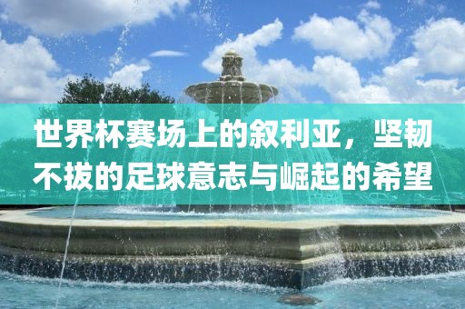 世界杯赛场上的叙利亚，坚韧不拔的足球意志与崛起的希望