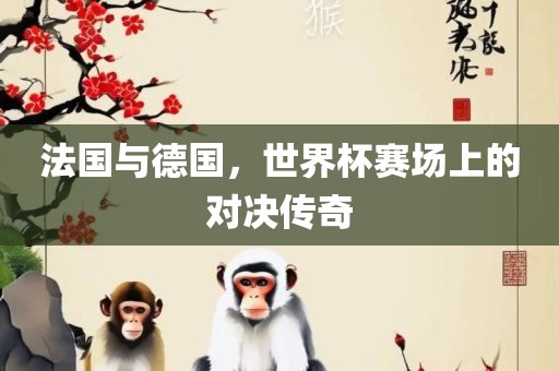 法国与德国，世界杯赛场上的对决传奇