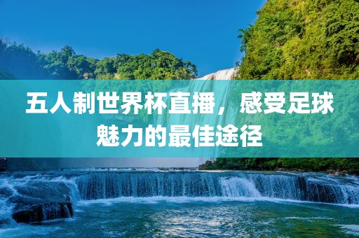 五人制世界杯直播，感受足球魅力的最佳途径