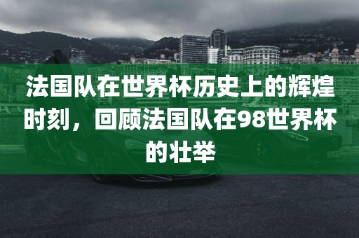 法国队在世界杯历史上的辉煌时刻，回顾法国队在98世界杯的壮举