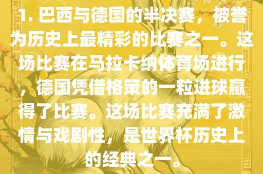 1. 巴西与德国的半决赛，被誉为历史上最精彩的比赛之一。这场比赛在马拉卡纳体育场进行，德国凭借格策的一粒进球赢得了比赛。这场比赛充满了激情与戏剧性，是世界杯历史上的经典之一。