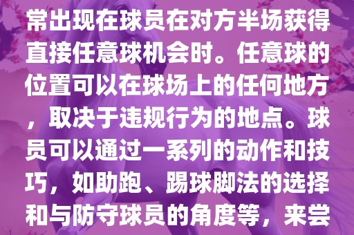 世界杯中的任意球是一种在足球比赛中常见的得分手段，通常出现在球员在对方半场获得直接任意球机会时。任意球的位置可以在球场上的任何地方，取决于违规行为的地点。球员可以通过一系列的动作和技巧，如助跑、踢球脚法的选择和与防守球员的角度等，来尝试将球直接踢入对方球门，从而得分。