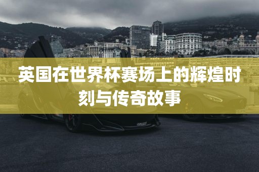 英国在世界杯赛场上的辉煌时刻与传奇故事