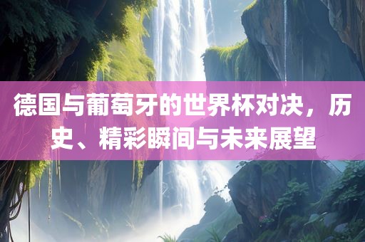 德国与葡萄牙的世界杯对决，历史、精彩瞬间与未来展望