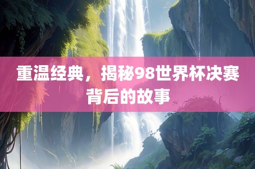 重温经典，揭秘98世界杯决赛背后的故事