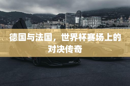 德国与法国，世界杯赛场上的对决传奇