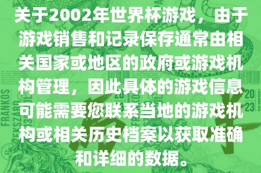 关于2002年世界杯游戏，由于游戏销售和记录保存通常由相关国家或地区的政府或游戏机构管理，因此具体的游戏信息可能需要您联系当地的游戏机构或相关历史档案以获取准确和详细的数据。