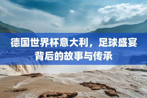 德国世界杯意大利，足球盛宴背后的故事与传承