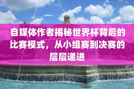 自媒体作者揭秘世界杯背后的比赛模式，从小组赛到决赛的层层递进