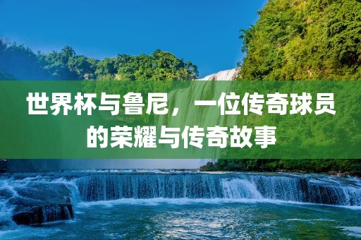 世界杯与鲁尼，一位传奇球员的荣耀与传奇故事