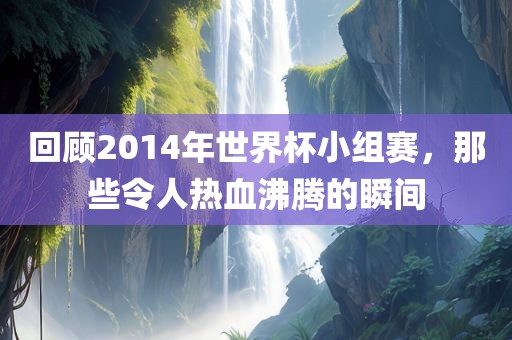 回顾2014年世界杯小组赛，那些令人热血沸腾的瞬间