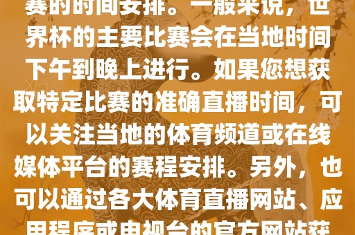 关于世界杯直播时间，具体取决于您所在地区的时区以及比赛的时间安排。一般来说，世界杯的主要比赛会在当地时间下午到晚上进行。如果您想获取特定比赛的准确直播时间，可以关注当地的体育频道或在线媒体平台的赛程安排。另外，也可以通过各大体育直播网站、应用程序或电视台的官方网站获取实时的直播时间和频道信息。丹东日丰电子有限公司