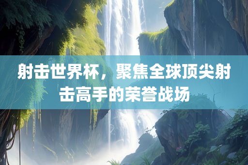 射击世界杯，聚焦全球顶尖射击高手的荣誉战场丹东日丰电子有限公司