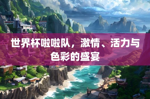 世界杯啦啦队，激情、活力与色彩的盛宴