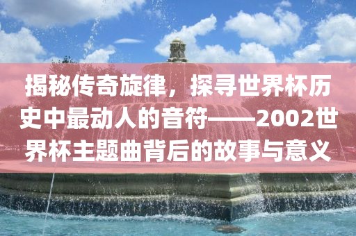 揭秘传奇旋律，探寻世界杯历史中最动人的音符——2002世界杯主题曲背后的故事与意义丹东日丰电子有限公司