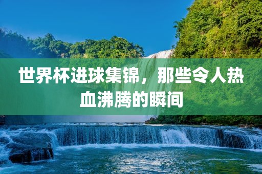 世界杯进球集锦，那些令人热血沸腾的瞬间