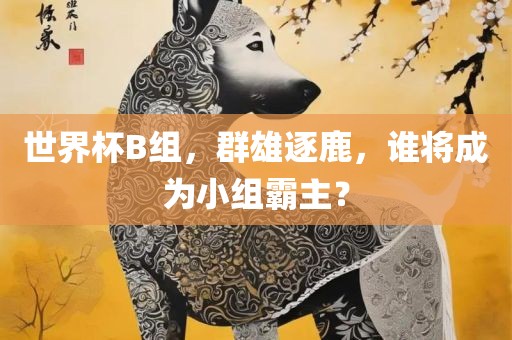 世界杯B组丹东日丰电子有限公司，群雄逐鹿，谁将成为小组霸主？