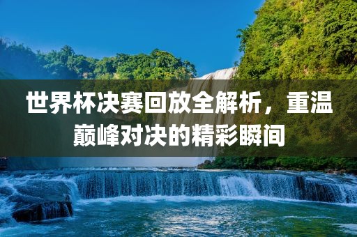 世界杯决赛回放全解析，重温巅峰对决的精彩瞬间