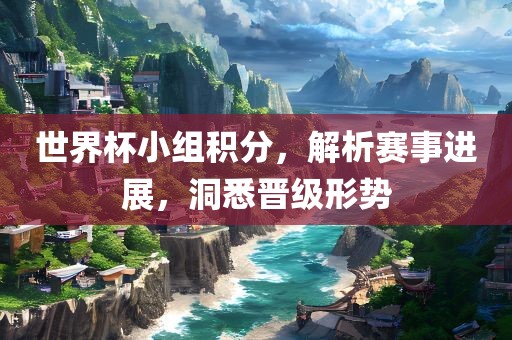 世界杯小组积分，解析赛事进展，洞悉晋级形势