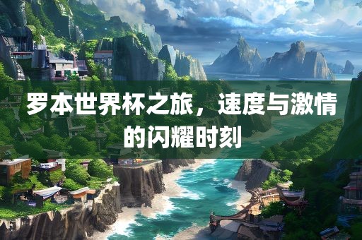 罗本世界杯之旅，速度与激情的闪耀时刻