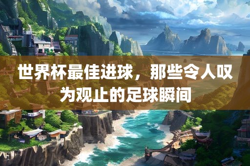 世界杯最佳进球，那些令人叹为观止的足球瞬间