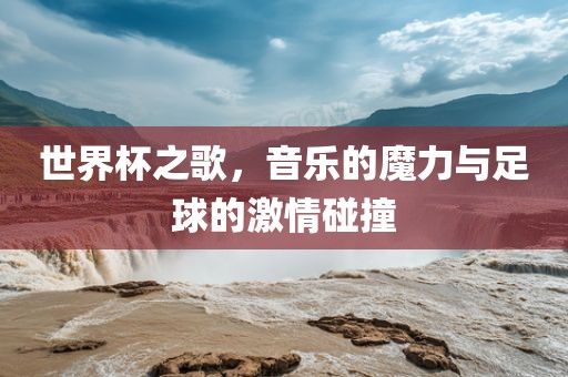 世界杯之歌，音乐的魔力与足球的激情碰撞