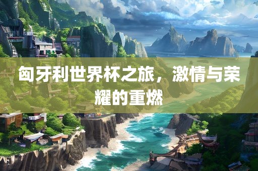 匈牙利世界杯之旅，激情与荣耀的重燃丹东日丰电子有限公司
