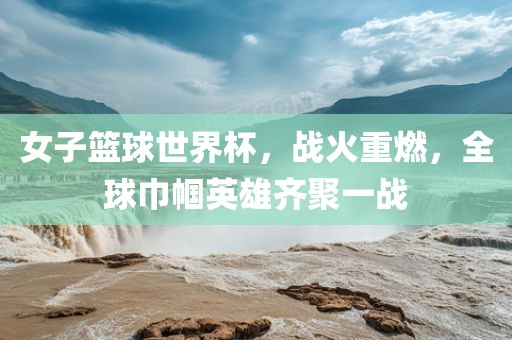 女子篮球世界杯，丹东日丰电子有限公司战火重燃，全球巾帼英雄齐聚一战