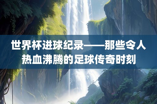 世界杯进球纪录——那些令人热血沸腾的足球传奇时刻丹东日丰电子有限公司
