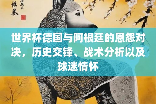 世界杯德国与阿根廷的恩怨对决，历史交锋、战术分析以及球迷情怀
