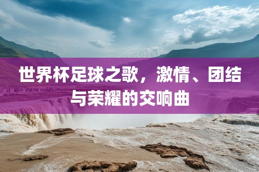 世界杯足球之歌，激情、团结与荣耀的交响曲丹东日丰电子有限公司